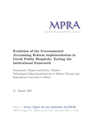MP A
                                  R
                            Munich Personal RePEc Archive




Evolution of the Governmental
Accounting Reform implementation in
Greek Public Hospitals: Testing the
institutional framework

Stamatiadis, Filippos and Eriotis, Nikolaos
Technological Educational Institute of Athens, National and
Kapodistrian University of Athens



31. January 2011




Online at http://mpra.ub.uni-muenchen.de/28816/
MPRA Paper No. 28816, posted 12. February 2011 / 11:26
 