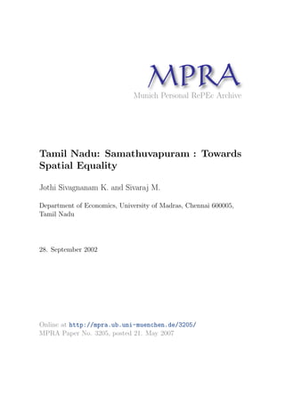 MPRAMunich Personal RePEc Archive
Tamil Nadu: Samathuvapuram : Towards
Spatial Equality
Jothi Sivagnanam K. and Sivaraj M.
Department of Economics, University of Madras, Chennai 600005,
Tamil Nadu
28. September 2002
Online at http://mpra.ub.uni-muenchen.de/3205/
MPRA Paper No. 3205, posted 21. May 2007
 
