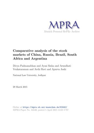 MPRAMunich Personal RePEc Archive
Comparative analysis of the stock
markets of China, Russia, Brazil, South
Africa and Argentina
Divya Padmanabhan and Ayan Sinha and Arundhati
Venkataraman and Archi Ravi and Apurva Joshi
National Law University, Jodhpur
29 March 2015
Online at https://mpra.ub.uni-muenchen.de/63440/
MPRA Paper No. 63440, posted 5 April 2015 13:05 UTC
 