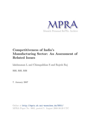 MP A
R
Munich Personal RePEc Archive

Competitiveness of India’s
Manufacturing Sector: An Assessment of
Related Issues
lakshmanan L and Chinngaihlian S and Rajesh Raj
RBI, RBI, RBI

7. January 2007

Online at http://mpra.ub.uni-muenchen.de/9801/
MPRA Paper No. 9801, posted 5. August 2008 00:39 UTC

 