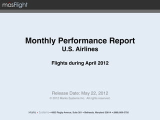 Monthly Performance Report 
                 U.S. Airlines 
                        
       Flights during April 2012                              "

                   !
                   !
       Release Date: May 22, 2012!
      © 2012 Marks Systems Inc. All rights reserved.!



     w 4833 Rugby Avenue, Suite 301 w Bethesda, Maryland 20814 w (888) 809-2750!
 