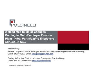 Polsinelli PC. In California, Polsinelli LLP
A Road Map to Major Changes
Coming to Multi-Employer Pension
Plans: What Participating Employers
Should Do Now
Andrew Douglass, Chair of Employee Benefits and Executive Compensation Practice Group
Direct: 312.873.2933 Email: adouglass@polsinelli.com
Bradley Kafka, Vice Chair of Labor and Employment Practice Group
Direct: 314. 622.6623 Email: bkafka@polsinelli.com
Presented by:
 