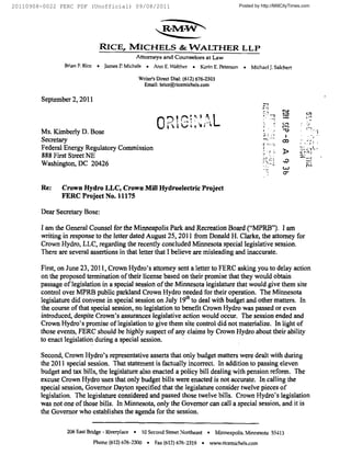20110908-0022 FERC PDF (Unofficial) 09/08/2011                                                             Posted by http://MillCityTimes.com




                                     RICE, MICHELS & WALTHER LLP
                                                      Attorneys    and Counselors at Law
                Brian F. Rice    ~   James P. Michels     ~    Ann E. Walther   ~    Korin E. Peterson        ~   Michael J. Salchert

                                                       Writer's Direct Dial: (612) 676-2303
                                                         Email: briceta ricemichels. corn


        September 2, 2011
                                                                                                                             7
                                                                                                                        r   '.

                                                                                                                                     rn    cled

        Ms. Kimberly D. Bose
        Secretary                                                                                                                    co
                                                                                                                        c ''.
        Federal Energy Regulatory Commission                                                                                                      I
                                                                                                                                     Ib
        888 First Street NE
        Washington, DC 20426


        Re:    Crown Hydro LLC, Crown Mill Hydroelectric Project
               FERC Project No. 11175

        Dear Secretary Bose:

        I am the General Counsel for the Minneapolis Park and Recreation Board ("MPRB"). I am
        writing in response to the letter dated August 25, 2011 from Donald H. Clarke, the attorney for
        Crown Hydro, LLC, regarding the recently concluded Minnesota special legislative session.
        There are several assertions in that letter that I believe are misleading and inaccurate.

        First, on June 23, 2011, Crown Hydro's attorney sent a letter to FERC asking you to delay action
        on the proposed termination of their license based on their promise that they would obtain
        passage of legislation in a special session of the Minnesota legislature that would give them site
        control over MPRB public parkland Crown Hydro needed for their operation. The Minnesota
        legislature did convene in special session on July 19'" to deal with budget and other matters. In
        the course of that special session, no legislation to benefit Crown Hydro was passed or even
        introduced, despite Crown's assurances legislative action would occur. The session ended and
        Crown Hydro's promise of legislation to give them site control did not materialize. In light of
        those events, FERC should be highly suspect of any claims by Crown Hydro about their ability
        to enact legislation during a special session.

        Second, Crown Hydro's representative asserts that only budget matters were dealt with during
        the 2011 special session. That statement is factually incorrect. In addition to passing eleven
        budget and tax bills, the legislature also enacted a policy bill dealing with pension reform. The
        excuse Crown Hydro uses that only budget bills were enacted is not accurate. In calling the
        special session, Governor Dayton specified that the legislature consider twelve pieces of
        legislation. The legislature considered and passed those twelve bills. Crown Hydro's legislation
        was not one of those bills. In Minnesota, only the Governor can call a special session, and it is
        the Governor who establishes the agenda for the session.


                 206 East Bridge - Inverplace     ~     10 Second Street Northeast       ~     Minneapolis,    Minnesota         55113
                                Phone (612) 676-2300       ~   Fax (612) 676-2319    ~       rvsssv. ricemichels. com
 