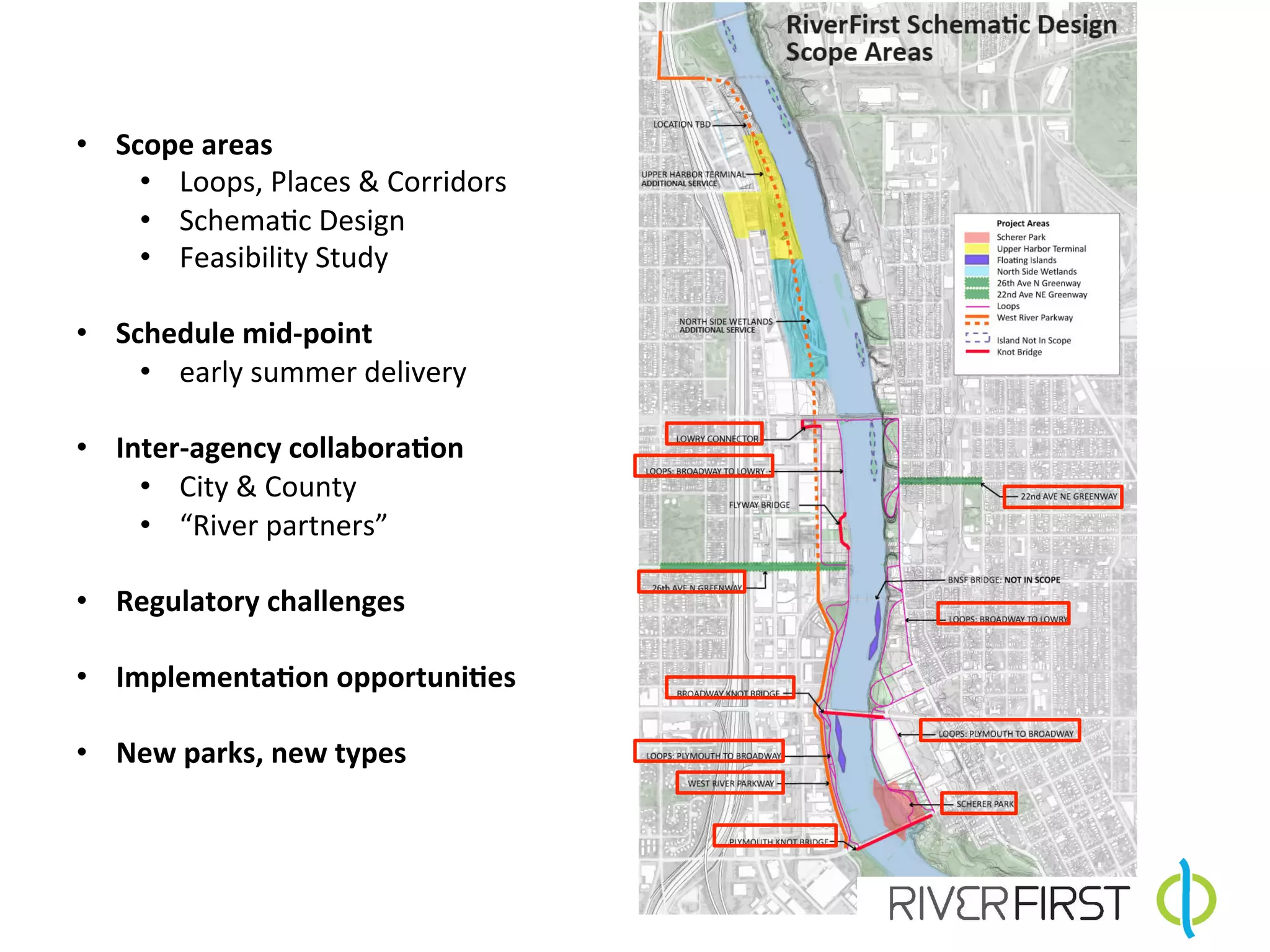 •  Scope	
  areas	
  
     •  Loops,	
  Places	
  &	
  Corridors	
  
     •  Schema4c	
  Design	
  
     •  Feasibility	
  Study	
  

•  Schedule	
  mid-­‐point	
  
     •  early	
  summer	
  delivery	
  

•  Inter-­‐agency	
  collabora7on	
  
     •  City	
  &	
  County	
  
     •  “River	
  partners”	
  
     	
  
•  Regulatory	
  challenges	
  

•  Implementa7on	
  opportuni7es	
  

•  New	
  parks,	
  new	
  types	
  


	
  
 