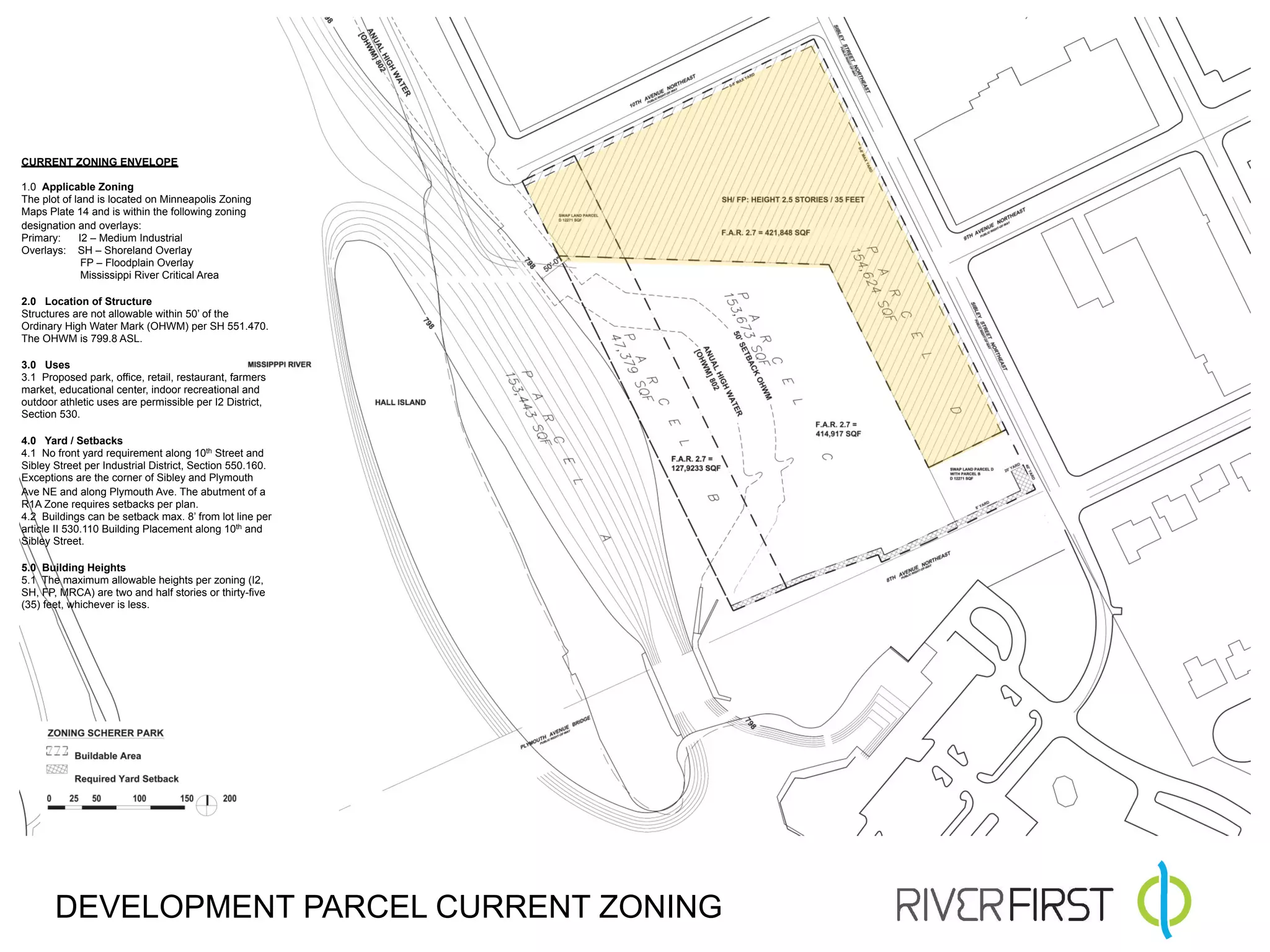 CURRENT ZONING ENVELOPE

1.0 Applicable Zoning
The plot of land is located on Minneapolis Zoning
Maps Plate 14 and is within the following zoning
designation and overlays:
Primary:     I2 – Medium Industrial
Overlays: SH – Shoreland Overlay
              FP – Floodplain Overlay
              Mississippi River Critical Area

2.0 Location of Structure
Structures are not allowable within 50’ of the
Ordinary High Water Mark (OHWM) per SH 551.470.
The OHWM is 799.8 ASL.

3.0 Uses
3.1 Proposed park, office, retail, restaurant, farmers
market, educational center, indoor recreational and
outdoor athletic uses are permissible per I2 District,
Section 530.

4.0 Yard / Setbacks
4.1 No front yard requirement along 10th Street and
Sibley Street per Industrial District, Section 550.160.
Exceptions are the corner of Sibley and Plymouth
Ave NE and along Plymouth Ave. The abutment of a
R1A Zone requires setbacks per plan.
4.2 Buildings can be setback max. 8’ from lot line per
article II 530.110 Building Placement along 10th and
Sibley Street.

5.0 Building Heights
5.1 The maximum allowable heights per zoning (I2,
SH, FP, MRCA) are two and half stories or thirty-five
(35) feet, whichever is less.




       DEVELOPMENT PARCEL CURRENT ZONING
 