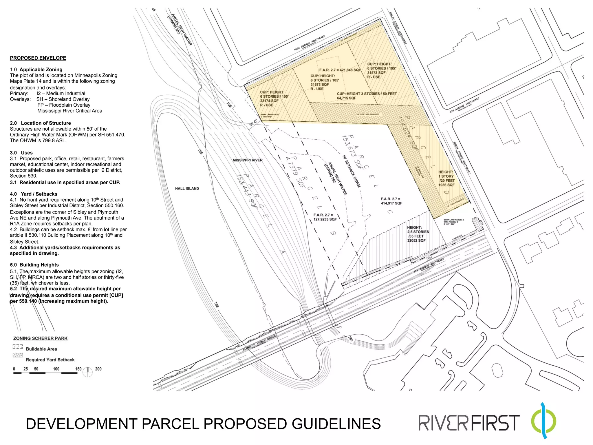 PROPOSED ENVELOPE

1.0 Applicable Zoning
The plot of land is located on Minneapolis Zoning
Maps Plate 14 and is within the following zoning
designation and overlays:
Primary:     I2 – Medium Industrial
Overlays: SH – Shoreland Overlay
              FP – Floodplain Overlay
              Mississippi River Critical Area

2.0 Location of Structure
Structures are not allowable within 50’ of the
Ordinary High Water Mark (OHWM) per SH 551.470.
The OHWM is 799.8 ASL.

3.0 Uses
3.1 Proposed park, office, retail, restaurant, farmers
market, educational center, indoor recreational and
outdoor athletic uses are permissible per I2 District,
Section 530.
3.1 Residential use in specified areas per CUP.

4.0 Yard / Setbacks
4.1 No front yard requirement along 10th Street and
Sibley Street per Industrial District, Section 550.160.
Exceptions are the corner of Sibley and Plymouth
Ave NE and along Plymouth Ave. The abutment of a
R1A Zone requires setbacks per plan.
4.2 Buildings can be setback max. 8’ from lot line per
article II 530.110 Building Placement along 10th and
Sibley Street.
4.3 Additional yards/setbacks requirements as
specified in drawing.

5.0 Building Heights
5.1 The maximum allowable heights per zoning (I2,
SH, FP, MRCA) are two and half stories or thirty-five
(35) feet, whichever is less.
5.2 The desired maximum allowable height per
drawing requires a conditional use permit [CUP]
per 550.140 (Increasing maximum height).




       DEVELOPMENT PARCEL PROPOSED GUIDELINES
 
