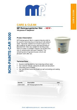 CARE & CLEAN
                      CARE & CLEAN
                      MP Reinigungstücher Wet - NEW -
                      150 pieces in dispenser
NON-PAINTS CAR 3000




                      Product Description:
                      MP Reinigungstuch Wet is a special cleaning cloth to
                      be used for hand cleaning or cleaning of tools without
                      water. Especially suitable for removal of paint or PU
                      glue residues as well as resins and several kinds of
                      persistent dirt. Also very suitable for working areas
                      where no water is available. Regular use protects the
                      skin of contamination with paint materials. The
                      refreshing lemon fragrance leaves a fresh and
                      pleasant scent after use.




                      Technical Data:
                      •     Special cleaning cloth for hand cleaning without water
                      •     tear-resistant tissues , extremely durable and absorbent
                      •     refreshing scent of lemon
                      •     fast and efficient removal of paint as well as bonding and sealing
                            agents




                          Item-No.       Description                                      Unit
                          51065 0000     MP Reinigungstücher Wet                           1




                                Email: mp@master-products.com • www.master-products.com
 