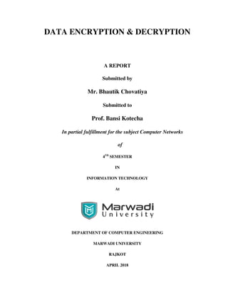 DATA ENCRYPTION & DECRYPTION
A REPORT
Submitted by
Mr. Bhautik Chovatiya
Submitted to
Prof. Bansi Kotecha
In partial fulfillment for the subject Computer Networks
of
4TH
SEMESTER
IN
INFORMATION TECHNOLOGY
At
DEPARTMENT OF COMPUTER ENGINEERING
MARWADI UNIVERSITY
RAJKOT
APRIL 2018
 