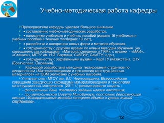 Учебно-методическая работа кафедры

   Преподаватели кафедры уделяют большое внимание
      • составлению учебно-методических разработок,
     • написанию учебников и учебных пособий (издано 16 учебников и
учебных пособий в течение последних 10 лет),
     • разработке и внедрению новых форм и методов обучения,
     • сотрудничеству с другими вузами по новым методам обучения (на
совещаниях зав.кафедрами «Материаловедение и ТКМ»; с вузами - «МАИ»,
«Станкин», МГТУ им. Н.Э. Баумана, СибГИУ, СамГТУ и др.),
     • сотрудничеству с зарубежными вузами – КарГТУ (Казахстан), СТУ
(Братислава, Словакия).
     Кафедрой разработана методика тестирования студентов по
дисциплинам «Материаловедение и технология конструкционных
материалов» на ЭВМ (написано 2 учебных пособия).
    Учитывая опыт МГОУ им. В.С. Черномырдина, Всероссийское
совещание заведующих кафедрами материаловедения и технологии
конструкционных материалов (2011 г.) рекомендовало создать :
     - федеральный банк тестовых заданий нового поколения;
    - при методическом Совете Минобрнауки постоянно действующую
секцию «Интерактивные методы контроля объема и уровня знаний
студентов».



                                                       12
 