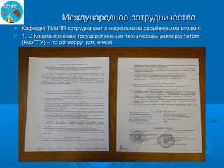 Международное сотрудничество
 Кафедра ТМиЛП сотрудничает с несколькими зарубежными вузами:
 1. С Карагандинским государственным техническим университетом
  (КарГТУ) – по договору (см. ниже).




                                                  13
 