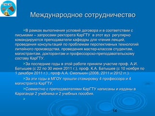 Международное сотрудничество

    В рамках выполнения условий договора и в соответствии с
письмами – запросами ректората КарГТУ в этот вуз регулярно
командируются преподаватели кафедры для чтения лекций,
проведения консультаций по проблемам перспективных технологий
литейного производства, проведения мастер-классов студентам,
магистрантам, докторантам и профессорско-преподавательскому
составу КарГТУ.
    За последние годы в этой работе приняли участие проф. А.И.
Батышев (с 22 по 30 июня 2011 г.), проф. К.А. Батышев (с 10 ноября по
1 декабря 2011 г.) , проф А.А. Смолькин (2008, 2011 и 2012 гг.).
    За эти годы в МГОУ прошли стажировку 4 профессора и 4
магистранта КарГТУ.
    Совместно с преподавателями КарГТУ написаны и изданы в
Караганде 2 учебника и 2 учебных пособия.
    


                                                   14
 