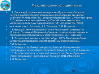 Международное сотрудничество
     2. Словацкий технический университет (Братислава, Словакия).
    Регулярно обмениваемся методиками преподавания дисциплин
    «Технология металлов» и «Литейное производство». С участием проф.
    Л. Станчека написано учебное пособие «Новые технологии и
    материалы в литейном производстве» [М.: Изд-во МГОУ, 2009].
   Участники – А.И. Батышев, К.А. Батышев, В.И. Безпалько.
     3. Высшая техническая школа; ныне Технический университет
    (Кошице, Словакия). Взаимный обмен методиками преподавания и
    используемым лабораторным оборудованием.- А.И. Батышев.
     4. Технический университет (Магдебург, ФРГ). Взаимный обмен
    методиками преподавания и лабораторным оборудованием. -
   А.И. Батышев
     5. Университет Макгил (Монреаль, Канада). Ознакомление с
    лабораторной базой металлургического факультета. – А.И. Батышев.
     6. Лаухборский технологический университет (Великобритания).
    Обмен методиками исследования процесса ЛКД. (Переписка –
   А.И. Батышев



                                                    15
 