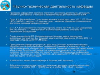 Научно-техническая деятельность кафедры
   Профессор кафедры В.И. Безпалько подготовил докторскую диссертацию, дата защиты
    которой не установлена, что связано с перерегистрацией докторских советов в ВАК.

   Проф. А.И. Батышев более 15 лет является членом докторского совета Д.212.132.02 при
    НИТУ «МИСиС», ежегодно (2-3 раза) выступает в качестве официального оппонента по
    докторским и кандидатским диссертациям.

   Д.т.н. К.А. Батышев является членом докторского совета при РГТУ им. К.Э. Циолковского
    (МАТИ), ежегодно (1-2 раза) выступает в качестве официального оппонента по
    кандидатским диссертациям.

   Соискателем кафедры М.Г. Георгиевским подготовлена к защите кандидатская
    диссертация (научный рук. К.А. Батышев), защита которой намечена до 31 июля 2013 г. в
    совете Д.212.132.02 при НИТУ «МИСиС».

   Преподаватели кафедры регулярно (3-4 раза в год) участвует в работе Российских и
    Международных научно-технических конференций и семинаров. Например,с 1995 г. в
    работе конференции «Technologia», организуемой Словацким техническим университетом
    в Братиславе, Республика Словакия (эти конференции проводятся 1 раз в два года,
    очередная состоится в сентябре этого года), а также в Международных конференциях
    «Литейное производство: теория и практика», организуемых НИТУ «МИСиС» (также один
    раз в два года по нечетным годам).

   В 2009-2011 гг. издано 3 монографии (К.А. Батышев, В.И. Безпалько).

   Кафедра регулярно участвует в научно-технических выставках со своими экспонатами,
    последние – ,в ноябре 2011 г. (ЭКСПО-центр), в ноябре 2012 г. (ВАО г. Москвы).

                                                                      16
 