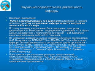 Научно-исследовательская деятельность
                           кафедры

   Основное направления:
    Литьё с кристаллизацией под давлением (штамповка из жидкого
    металла); по этому направлению кафедра является ведущей не
    только в РФ, но и в мире.
   По этому научному направлению были защищены: докторская
    диссертация А.И. Батышевым, кандидатская и докторская - К.А. Баты-
    шевым, кандидатская и подготовлена докторская - В.И. Безпалько,
    выполнена дипломная работа С.В. Гольцовой.
   По методикам, разработанным на кафедрах «Литейное производство»
    (А.И. Батышев и др. ВЗПИ-МГОУ) и «ТМиЛП» (МГОУ) в лаборатории
    кафедры были проведены опыты сотрудниками других организаций -
    Е.Н. Капуткин (ВИЛС, Москва), Н.С. Постников и др. (ВИАМ, Москва),
    Е.Н. Беллавина (НПО «Электроаппарат», Ленинград), P. Dzugas
    (Кошице, Словакия), Р. Славов (София, Болгария) , Л.В. Брежнев –
    (КЭМЗ,Ковров) и др.
   Преподаватели регулярно консультируют представителей
    промышленности по вопросам ЛКД. Процесс внедрен в ОАО
    «Гидромаш» (Московская обл.) и КЭМЗ (Ковров). Работы с этими
    предприятиями продолжаются.

                                                     18
 