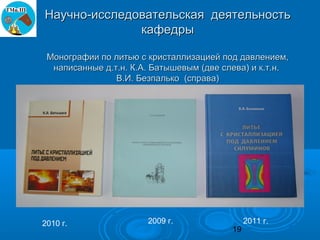 Научно-исследовательская деятельность
              кафедры

 Монографии по литью с кристаллизацией под давлением,
  написанные д.т.н. К.А. Батышевым (две слева) и к.т.н.
                В.И. Безпалько (справа)




2010 г.                2009 г.                 2011 г.
                                          19
 