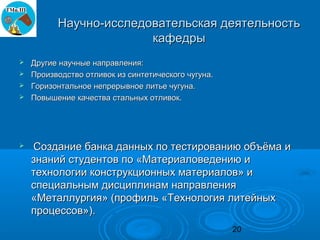 Научно-исследовательская деятельность
                       кафедры
 Другие научные направления:
 Производство отливок из синтетического чугуна.
 Горизонтальное непрерывное литье чугуна.
 Повышение качества стальных отливок.




   Создание банка данных по тестированию объёма и
    знаний студентов по «Материаловедению и
    технологии конструкционных материалов» и
    специальным дисциплинам направления
    «Металлургия» (профиль «Технология литейных
    процессов»).
                                                   20
 