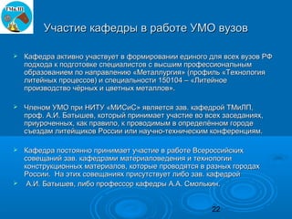 Участие кафедры в работе УМО вузов

   Кафедра активно участвует в формировании единого для всех вузов РФ
    подхода к подготовке специалистов с высшим профессиональным
    образованием по направлению «Металлургия» (профиль «Технология
    литейных процессов) и специальности 150104 – «Литейное
    производство чёрных и цветных металлов».

   Членом УМО при НИТУ «МИСиС» является зав. кафедрой ТМиЛП,
    проф. А.И. Батышев, который принимает участие во всех заседаниях,
    приуроченных, как правило, к проводимым в определённом городе
    съездам литейщиков России или научно-техническим конференциям.

 Кафедра постоянно принимает участие в работе Всероссийских
  совещаний зав. кафедрами материаловедения и технологии
  конструкционных материалов, которые проводятся в разных городах
  России. На этих совещаниях присутствует либо зав. кафедрой
 А.И. Батышев, либо профессор кафедры А.А. Смолькин.



                                                       22
 