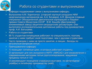 Работа со студентами и выпускниками
   Кафедра поддерживает связи с выпускниками кафедры.
   Выпускники А.М. Харитончук (старший научный сотрудник НИИ
    неорганических материалов им. А.А. Бочвара), А.Я. Денисов (главный
    специалист Объединенной двигательной корпорации) и Лауреат
    премии Совета Министров СССР В.М. Кашуба (Дмитровский
    алюминиевый завод) защитили кандидатские диссертации. Они
    выполняли исследовательские дипломные работы под руководством
    проф. А.И. Батышева.
   Работа со студентами
   85 % студентов-литейщиков работают по специальности, поэтому
    занятия с ними требуют иной подготовки, чем с другими студентами.
   Часто проводим с ними не просто занятия, а лекции , беседы по
    актуальным вопросам литья.
   Преподаватели кафедры
   1) посещают литейные цехи, в которых работают студенты,
   2) организуют для них экскурсии в НИТУ «МИСиС» для ознакомления с
    современными методами литья (прототипирование, вакуумные
    процессы литья и т.п);
   3) рекомендуют посещение очередных выставок по металлургии
    (ноябрь) и литейному производству (май).
                                                        23
 