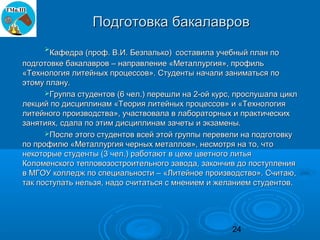 Подготовка бакалавров
     
       Кафедра (проф. В.И. Безпалько) составила учебный план по
подготовке бакалавров – направление «Металлургия», профиль
«Технология литейных процессов». Студенты начали заниматься по
этому плану.
      Группа студентов (6 чел.) перешли на 2-ой курс, прослушала цикл
лекций по дисциплинам «Теория литейных процессов» и «Технология
литейного производства», участвовала в лабораторных и практических
занятиях, сдала по этим дисциплинам зачеты и экзамены.
      После этого студентов всей этой группы перевели на подготовку
по профилю «Металлургия черных металлов», несмотря на то, что
некоторые студенты (3 чел.) работают в цехе цветного литья
Коломенского тепловозостроительного завода, закончив до поступления
в МГОУ колледж по специальности – «Литейное производство». Считаю,
так поступать нельзя, надо считаться с мнением и желанием студентов.




                                                     24
 
