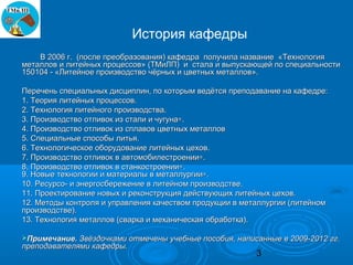 История кафедры
    В 2006 г. (после преобразования) кафедра получила название «Технология
металлов и литейных процессов» (ТМиЛП) и стала и выпускающей по специальности
150104 - «Литейное производство чёрных и цветных металлов».

Перечень специальных дисциплин, по которым ведётся преподавание на кафедре:
1. Теория литейных процессов.
2. Технология литейного производства.
3. Производство отливок из стали и чугуна∗.
4. Производство отливок из сплавов цветных металлов
5. Специальные способы литья.
6. Технологическое оборудование литейных цехов.
7. Производство отливок в автомобилестроении∗.
8. Производство отливок в станкостроении∗.
9. Новые технологии и материалы в металлургии∗.
10. Ресурсо- и энергосбережение в литейном производстве.
11. Проектирование новых и реконструкция действующих литейных цехов.
12. Методы контроля и управления качеством продукции в металлургии (литейном
производстве).
13. Технология металлов (сварка и механическая обработка).

Примечание. Звёздочками отмечены учебные пособия, написанные в 2009-2012 гг.
преподавателями кафедры.
                                                          3
 
