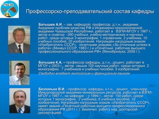 Профессорско-преподавательский состав кафедры

    Батышев А.И. – зав. кафедрой, профессор, д.т.н., академик
    Академии проблем качества РФ и Инженерно-технологической
    академии Чувашской Республики, работает в ВЗПИ-МГОУ с 1967 г.,
    автор и соавтор ∼390 учебных, учебно-методических и научных
    работ, среди которых 3 монографии, 1 справочник, 3 учебника, 10
    учебных пособий, 20 изобретений. Награждён нагрудным знаком
    «Изобретатель СССР», почетными знаками «За отличные успехи в
    работе» (Минвуз СССР, 1983 г.) и «Почётный работник высшего
    профессионального образования РФ» (Минобрнаука, 2008 г.).


    Батышев К.А. – профессор кафедры, д.т.н., доцент, работает в
    МГОУ с 2003 г., автор свыше 100 научных работ, среди которых 2
    монографии, 7 учебников и учебных пособий, 5 изобретений.
    Свободно владеет английским и французским языком.



    Безпалько В.И. - профессор кафедры, к.т.н., доцент, член-корр.
    Международной академии минеральных ресурсов, работает в ВЗПИ-
    МГОУ с 1987 г., на кафедре - с 1994 г., автор 150 работ, среди
    которых 1 монография, 2 учебника, 6 учебных пособий, 10
    изобретений. Награждён нагрудным знаком «Изобретатель СССР»,
    имеет звание «Почётный работник высшего профессионального
    образования РФ (2011 г.). Закончил работу над докторской
    диссертацией.                                 6
 