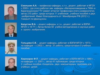 Смолькин А.А. – профессор кафедры, к.т.н., доцент, работает в МГОУ
с 2005 г. (до этого работал зав. кафедры «Материаловедение и ТКМ» в
Карагандинском ГТУ (имеет аттестат профессора этого университета),
автор 210 работ, среди которых 11 учебников , учебных пособий и двух
 изобретений. Имеет благодарность от Минобрнауки РФ (2012 г.).
Говорит по-французски.

Капустин В.А. – доцент кафедры, к.т.н., доцент, работает в ВЗПИ-
МГОУ с 19 77 г. Автор более 50 учебно-методических и научных работ
и одного изобретения.




Гольцова С.В. - доцент кафедры, работает в ВЗПИ-МГОУ с 1973 г.,
на кафедре – с 2002 г., автор 31 работы, среди которых 5 учебных
пособий.



Хорохорин Ф.П. – доцент кафедры, работает в ВЗПИ-МГОУ с 1980 г. ,
на кафедре – с 2001 г., автор 41 публикации, среди которых
3 учебных пособия. Создатель двух компьютерных программ для
учебных целей.

                                               7
 