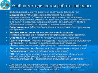 Учебно-методическая работа кафедры
   Кафедра ведёт учебную работу на следующих факультетах:
   Машиностроительном («Технологические процессы в
    машиностроении», «Технология конструкционных материалов»,
    «Проектирование и производство заготовок», «Технология металлов»
    и по всем 13 специальным дисциплинам специальности 150104 -
    «Литейное производство чёрных и цветных металлов»).
   Энергетическом («Материаловедение и технология конструкционных
    материалов».
   Химических технологий и промышленной экологии
    («Материаловедение и технология конструкционных материалов».
   Строительном («Технология конструкционных материалов»).
   Горно-нефтяном («Материаловедение и технология конструкционных
    материалов», «Технология конструкционных материалов»,
    «Технология металлов и трубопроводостроительных материалов»).
   Автомеханическом («Технология конструкционных материалов»).
   Добывающих отраслей («Технология металлов»).
   ИПК («Технология конструкционных материалов», «Технология
    металлов и трубопроводостроительных материалов»,
    «Материаловедение и технология конструкционных материалов»)

   Для всех дисциплин разработаны учебно-методические материалы
    (рабочие программы, методические указания и контрольные
    задания), а по многим – и учебные пособия.      8
 