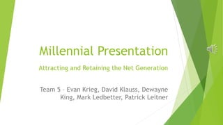 Millennial Presentation 
Attracting and Retaining the Net Generation 
Team 5 – Evan Krieg, David Klauss, Dewayne 
King, Mark Ledbetter, Patrick Leitner 
 