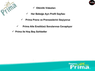  Etkinlik Videoları

              Her Bebeğe Ayrı Profil Sayfası

          Prima Prens ve Prenseslerini Seçiyoruz

       Prima Aile Enstitüsü Sorularınızı Cevaplıyor

 Prima ile Hoş Beş Sohbetler
 