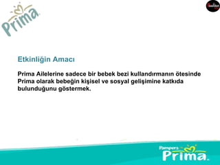Etkinliğin Amacı
Prima Ailelerine sadece bir bebek bezi kullandırmanın ötesinde
Prima olarak bebeğin kişisel ve sosyal gelişimine katkıda
bulunduğunu göstermek.
 