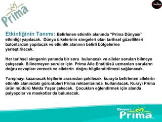 Etkinliğinin Tanımı: Belirlenen etkinlik alanında “Prima Dünyası”
etkinliği yapılacak. Dünya ülkelerinin simgeleri olan tarihsel güzellikleri
balonlardan yapılacak ve etkinlik alanının belirli bölgelerine
yerleştirilecek.

Her tarihsel simgenin yanında bir soru bulunacak ve aileler soruları bilmeye
çalışacak. Bilinemeyen sorular için Prima Aile Enstitüsü uzmanları soruların
doğru cevapları verecek ve ailelerin doğru bilgilendirilmesi sağlanacak.

Yarışmayı kazanacak kişilerin arasından çekilecek kurayla belirlenen ailelerin
etkinlik alanındaki görüntüleri Prima reklamlarında kullanılacak. Kurayı Prima
ürün müdürü Melda Yaşar çekecek. Çocukları eğlendirmek için alanda
palyaçolar ve maskotlar da bulunacak.
 