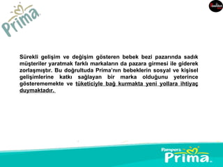 Sürekli gelişim ve değişim gösteren bebek bezi pazarında sadık
müşteriler yaratmak farklı markaların da pazara girmesi ile giderek
zorlaşmıştır. Bu doğrultuda Prima’nın bebeklerin sosyal ve kişisel
gelişimlerine katkı sağlayan bir marka olduğunu yeterince
gösterememekte ve tüketiciyle bağ kurmakta yeni yollara ihtiyaç
duymaktadır.
 