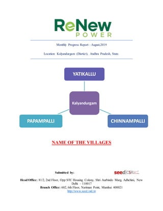 Monthly Progress Report : August,2019
Location: Kalyandurgam (Disrtict), Andhra Pradesh, State.
NAME OF THE VILLAGES
Submitted by:
Head Office: 81/2, 2nd Floor, Opp STC Housing Colony, Shri Aurbindo Marg, Adhchini, New
Delhi – 110017
Branch Office: 602, 6th Floor, Nariman Point, Mumbai 400021
http://www.seed.ind.in
Kalyandurgam
YATIKALLU
CHINNAMPALLI
PAPAMPALLI
 
