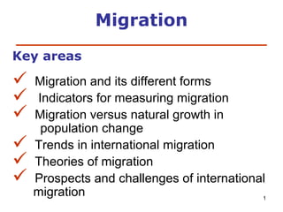Migration
____________________________
Key areas








Migration and its different forms
Indicators for measuring migration
Migration versus natural growth in
population change
Trends in international migration
Theories of migration
Prospects and challenges of international
migration
1

 