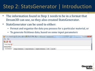 11
Step 2: StatsGenerator | Introduction
• The information found in Step 1 needs to be in a format that
Dream3D can use, so they also created StatsGenerator.
• StatsGenerator can be used to either:
– Format and organize the data you possess for a particular material, or
– To generate fictitious data, based on some input parameters
 