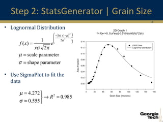 13
Step 2: StatsGenerator | Grain Size
• Lognormal Distribution
• Use SigmaPlot to fit the
data
( )( )
2
2
ln
21
( )
2
scale parameter
shape parameter
x
f x e
x
µ
σ
σ π
µ
σ
 − −
 ÷
 ÷
 
=
=
=
24.272
0.985
0.555
R
µ
σ
= 
→ =
= 
2D Graph 1
f= if(x<=0, 0,a*exp(-0.5*(ln(x/x0)/b)^2)/x)
Grain Size (microns)
0 20 40 60 80 100 120 140 160
AreaFraction
0.00
0.02
0.04
0.06
0.08
0.10
0.12
0.14
EBSD Data
Lognormal Distribution
 