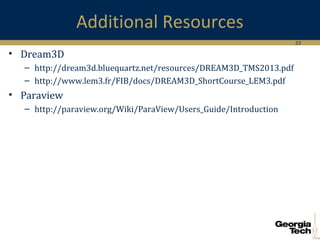 33
Additional Resources
• Dream3D
– http://dream3d.bluequartz.net/resources/DREAM3D_TMS2013.pdf
– http://www.lem3.fr/FIB/docs/DREAM3D_ShortCourse_LEM3.pdf
• Paraview
– http://paraview.org/Wiki/ParaView/Users_Guide/Introduction
 