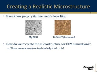 5
Creating a Realistic Microstructure
• If we know polycrystalline metals look like:
• How do we recreate the microstructure for FEM simulations?
– There are open-source tools to help us do this!
Ti-6Al-4V β-annealedMg AZ31
 
