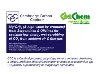 Mg(OH)2 (& high-value by-products)
from Serpentines & Olivines for
scalable low-energy wet-scrubbing
of CO2 from ambient air & flue-gas
Michael Priestnall
CEO, Cambridge Carbon Capture Ltd
Industry Chair, Mineralisation Cluster, UK CO2Chem Network
“Alternative Pathways to CCS”, Oxford, 26th June 2014
CCC is a Cambridge-based, early-stage venture company developing
a unique, profitable Mineral Carbonation process to sequester flue-gas
CO2 directly & permanently as magnesium carbonates.
 