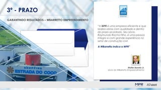 3º - PRAZO
GARANTINDO RESULTADOS – WBARRETTO EMPREENDIMENTO
“A MPR é uma empresa eficiente e que
realiza obras com qualidade e dentro
do prazo acordado. Seu sócio,
Raymundo Rocha Filho, é uma pessoa
íntegra e com grande experiência no
setor de construção civil.
A WBarretto indica a MPR”
Walter Barreto Jr.
sócio da WBarretto Empreendimento
 