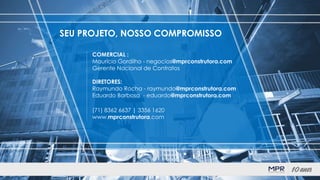 COMERCIAL :
Maurício Gordilho - negocios@mprconstrutora.com
Gerente Nacional de Contratos
DIRETORES:
Raymundo Rocha - raymundo@mprconstrutora.com
Eduardo Barbosa - eduardo@mprconstrutora.com
(71) 8362 6637 | 3356 1620
www.mprconstrutora.com
SEU PROJETO, NOSSO COMPROMISSO
 