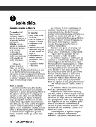 78 LECCIÓN NUEVE
Lección bíblica
Experimentando la historia
Personajes: José,
Rubén, nueve
hermanos mayores
(ajustar de acuerdo al
tamaño de la clase),
mercaderes
Utilería: manojo
grande de espigas (o
lámina); sol grande,
luna, estrellas;
vestimenta de
tiempos bíblicos
(incluyendo túnica de
José); cayados de
pastor o bastones
Coloque las
tarjetas al revés y
pida a sus alumnos
que elijan una de ellas con el nombre de uno
de los diez hermanos mayores de José y
representen a ese personaje durante la historia.
Al relatar la historia, use todo lo mencionado
en utilería y coloque a José en el pozo cuando
llegue el momento apropiado.
Relate la historia.
José tenía once hermanos. Diez de ellos
mayores que él y uno menor. Los hermanos
mayores no lo querían. [Los alumnos que tienen las
diez tarjetas se colocan juntos en un lugar, y con
expresión de enojo actúan como si lo estuvieran
corriendo de su lado.] Lo dejaban fuera de los
juegos que jugaban. No lo llevaban con ellos
cuando iban a alguna parte. No querían estar
cerca de él. José era el hijo favorito de su padre
Jacob. Su padre le daba siempre los mejores
regalos. Cuando Jacob le hizo a su hijo José una
túnica de diversos colores, todos los hermanos
se pusieron celosos. No pensaban que José
merecía cosas más bonitas que las que ellos
recibían.
Los hermanos de José pensaban que era
orgulloso, y eso hacía que sus hermanos se
enojaran todavía más. [Los diez hermanos
continúan con expresión de enojo y corriéndolo de su
lado.] En una ocasión José soñó que él y sus
hermanos estaban cortando espigas y atándolas
en manojos. [Muestre el manojo de espigas o una
lámina que lo ilustre.] De pronto todos los
manojos de espigas de sus hermanos se
inclinaron hacia el de él.
Más tarde soñó que el sol, la luna y once
estrellas se inclinaban ante él. [Muestre el sol
grande, la luna y las estrellas.] Su padre preguntó:
–¿Quiere decir eso que algún día vas a
reinar aun sobre tu madre y tu padre?
Los hermanos mayores de José llevaron las
ovejas de su padre muy lejos de casa, en busca
de buenos pastos. [Los diez hermanos se alejan
llevando cada uno su cayado de pastor.] Se sentían
contentos de estar solos, lejos de ese hermano
menor pequeño que tanto los molestaba. Pero
cierto día Jacob le pidió a José que fuera a
buscarlos para ver cómo estaban. [José camina
hacia sus hermanos, vistiendo su “túnica”.] José
llevaba puesta su túnica de muchos colores
cuando salió en busca de sus hermanos. Sus
hermanos lo vieron venir. [Los diez hermanos
tienen una expresión de enojo, y los puños cerrados.]
–Allí viene ese soñador –dijeron–. Vamos a
matarlo.
Los hermanos estaban solos con sus ovejas.
Nadie iba a saber lo que harían.
[Rubén mueve la cabeza en señal negativa y
dice “¡No!”.] Rubén, el hermano mayor, no estuvo
de acuerdo. Les dijo a sus hermanos que en vez
de matarlo, era mejor echarlo en una cisterna
seca (pozo profundo hecho para guardar agua).
José no podría salir del pozo. Rubén no quería
matar a José. Planeaba secretamente que
después de que sus hermanos asustaran a José
dejándolo allí solo, él vendría a sacarlo y se lo
llevaría a su padre.
Cuando llegó José, le esperaba una gran
sorpresa. Sus hermanos no le dieron la
bienvenida. Lo sujetaron y arrojaron al pozo.
Se necesita:
• pozo usado en la
lección no
3
• manojo grande de
espigas (o lámina)
• sol grande, luna,
estrellas
• nombre de los diez
hermanos mayores
de José escritos en
tarjetas
• vestimenta de los
tiempos bíblicos
(incluyendo túnica
de José)
• cayados de pastor
o bastones
 