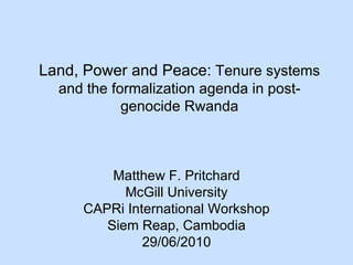 Land, Power and Peace:  Tenure systems and the formalization agenda in post-genocide Rwanda Matthew F. Pritchard McGill University CAPRi International Workshop Siem Reap, Cambodia 29/06/2010 