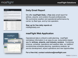 masFlight Solutions



Daily Email Report

We offer masFlight Daily, a free daily email report for
airlines, airports, and aviation-focused professionals.
We summarize weather and operational performance by
carrier, by fleet type, and by hub operation.

Sign up for free daily reports at:
masflightdaily.com


masFlight Web Application

Operational data is critical to solid planning. masFlight
centralizes information in an easy-to-use, subscription-based
app for airlines, airports, and industry vendors. Combining
revenue, schedule, operations and weather data, our platform
revolutionizes schedule planning, operations analysis, air
service development, airport operations and new opportunities.

For a free trial, contact solutions@masflight.com
                2
 