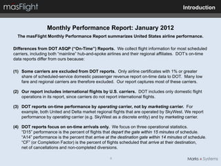 Introduction


                  Monthly Performance Report: January 2012
  The masFlight Monthly Performance Report summarizes United States airline performance.

Differences from DOT ASQP (“On-Time”) Reports. We collect flight information for most scheduled
carriers, including both “mainline” hub-and-spoke airlines and their regional affiliates. DOT’s on-time
data reports differ from ours because:

(1) Some carriers are excluded from DOT reports. Only airline certificates with 1% or greater
    share of scheduled-service domestic passenger revenue report on-time data to DOT. Many low
    fare and regional carriers are therefore excluded. Our report captures most of these carriers.

(2) Our report includes international flights by U.S. carriers. DOT includes only domestic flight
    operations in its report, since carriers do not report international flights.

(3) DOT reports on-time performance by operating carrier, not by marketing carrier. For
    example, both United and Delta market regional flights that are operated by SkyWest. We report
    performance by operating carrier (e.g. SkyWest as a discrete entity) and by marketing carrier.

(4) DOT reports focus on on-time arrivals only. We focus on three operational statistics.
    “D15” performance is the percent of flights that depart the gate within 15 minutes of schedule.
    “A14” performance is the percent that arrive at the destination gate within 14 minutes of schedule.
    “CF” (or Completion Factor) is the percent of flights scheduled that arrive at their destination,
    net of cancellations and non-completed diversions.

                                                   4
 