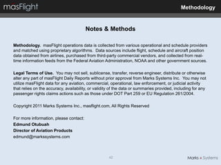 Methodology


                                        Notes & Methods

Methodology. masFlight operations data is collected from various operational and schedule providers
and matched using proprietary algorithms. Data sources include flight, schedule and aircraft position
data obtained from airlines, purchased from third-party commercial vendors, and collected from real-
time information feeds from the Federal Aviation Administration, NOAA and other government sources.

Legal Terms of Use. You may not sell, sublicense, transfer, reverse engineer, distribute or otherwise
alter any part of masFlight Daily Reports without prior approval from Marks Systems Inc. You may not
utilize masFlight data for any aviation, commercial, operational, law enforcement, or judicial activity
that relies on the accuracy, availability, or validity of the data or summaries provided, including for any
passenger rights claims actions such as those under DOT Part 259 or EU Regulation 261/2004.

Copyright 2011 Marks Systems Inc., masflight.com, All Rights Reserved

For more information, please contact:
Edmund Otubuah
Director of Aviation Products
edmund@markssystems.com



                                                     42
 