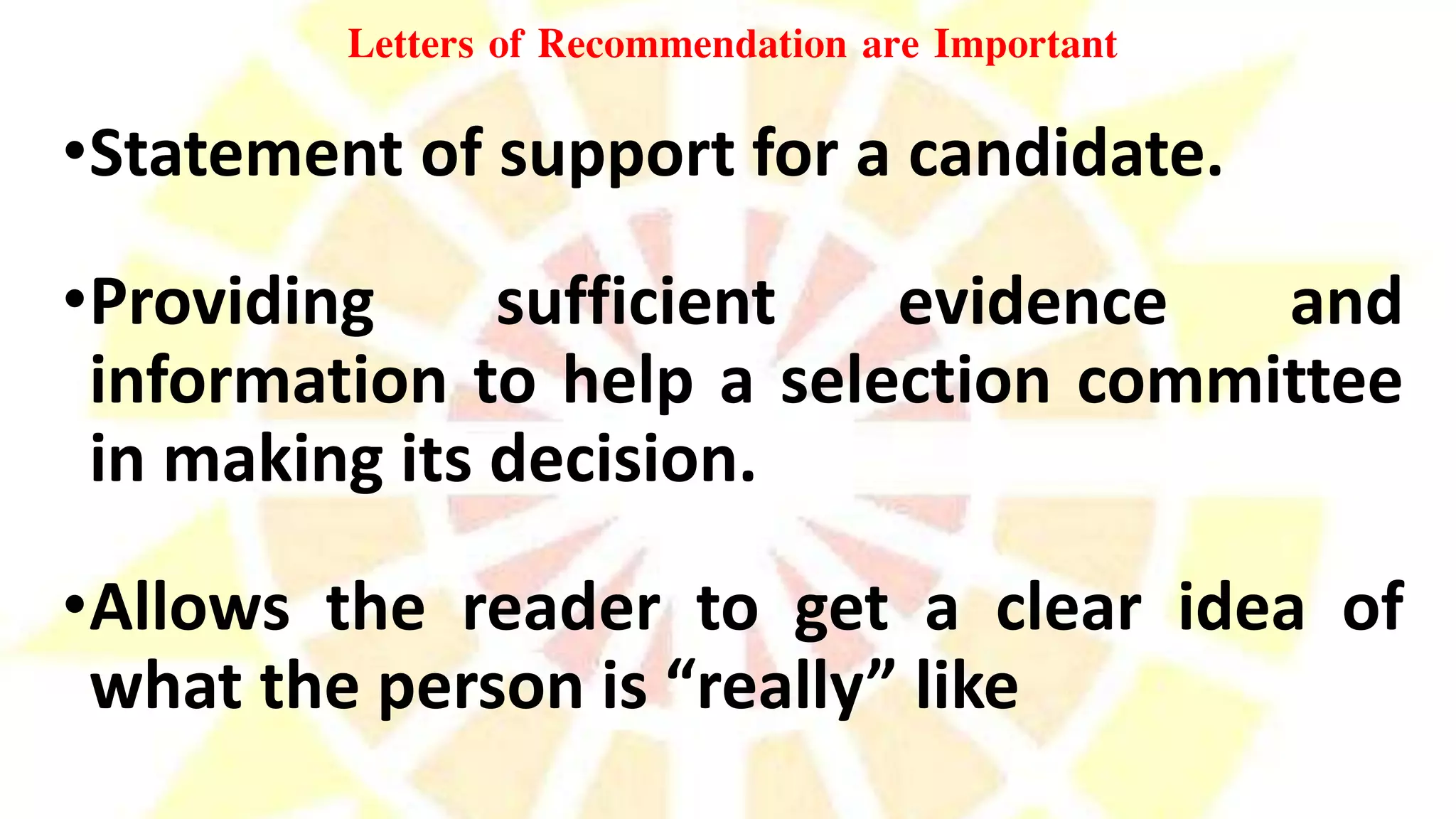 Letters of Recommendation are Important
•Statement of support for a candidate.
•Providing sufficient evidence and
information to help a selection committee
in making its decision.
•Allows the reader to get a clear idea of
what the person is “really” like
 
