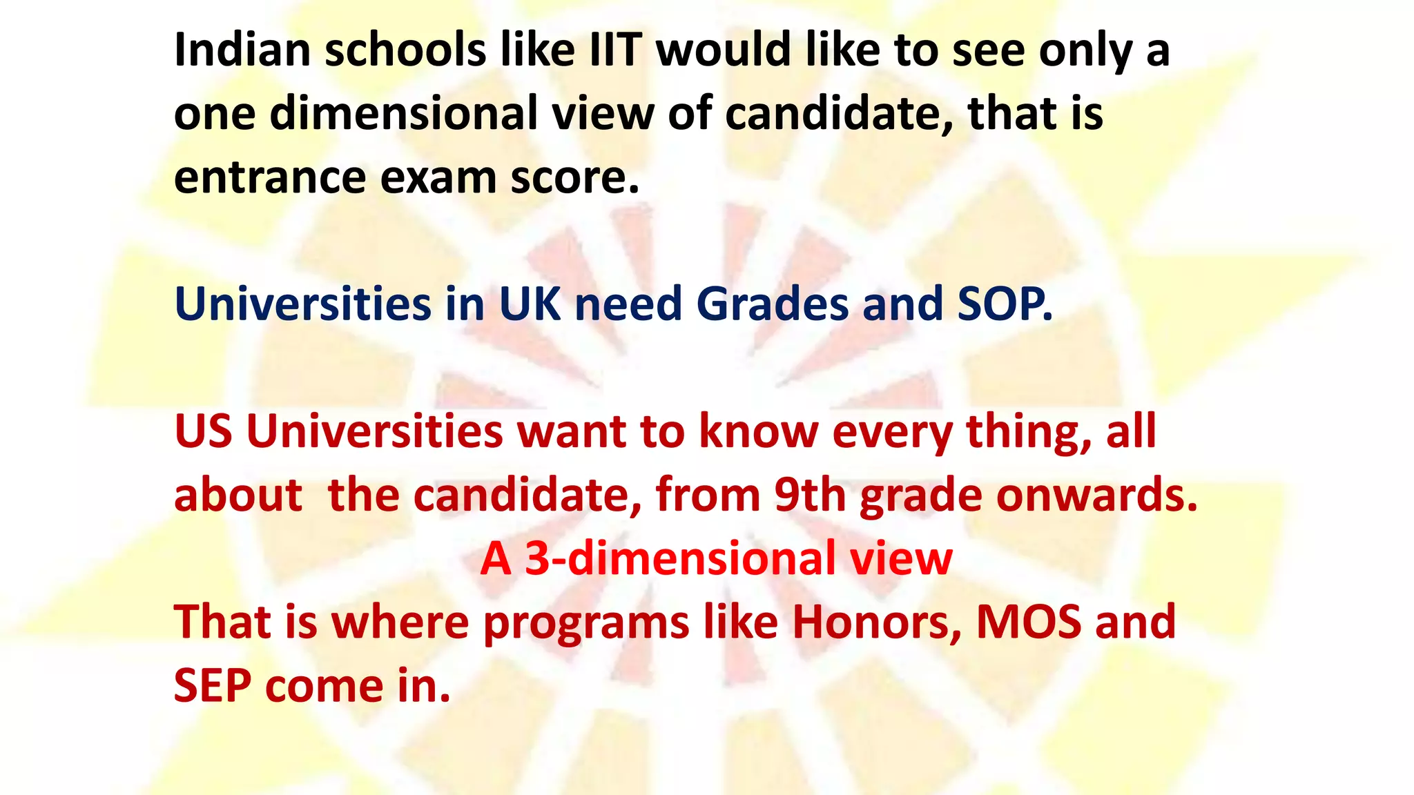 Indian schools like IIT would like to see only a
one dimensional view of candidate, that is
entrance exam score.
Universities in UK need Grades and SOP.
US Universities want to know every thing, all
about the candidate, from 9th grade onwards.
A 3-dimensional view
That is where programs like Honors, MOS and
SEP come in.
 