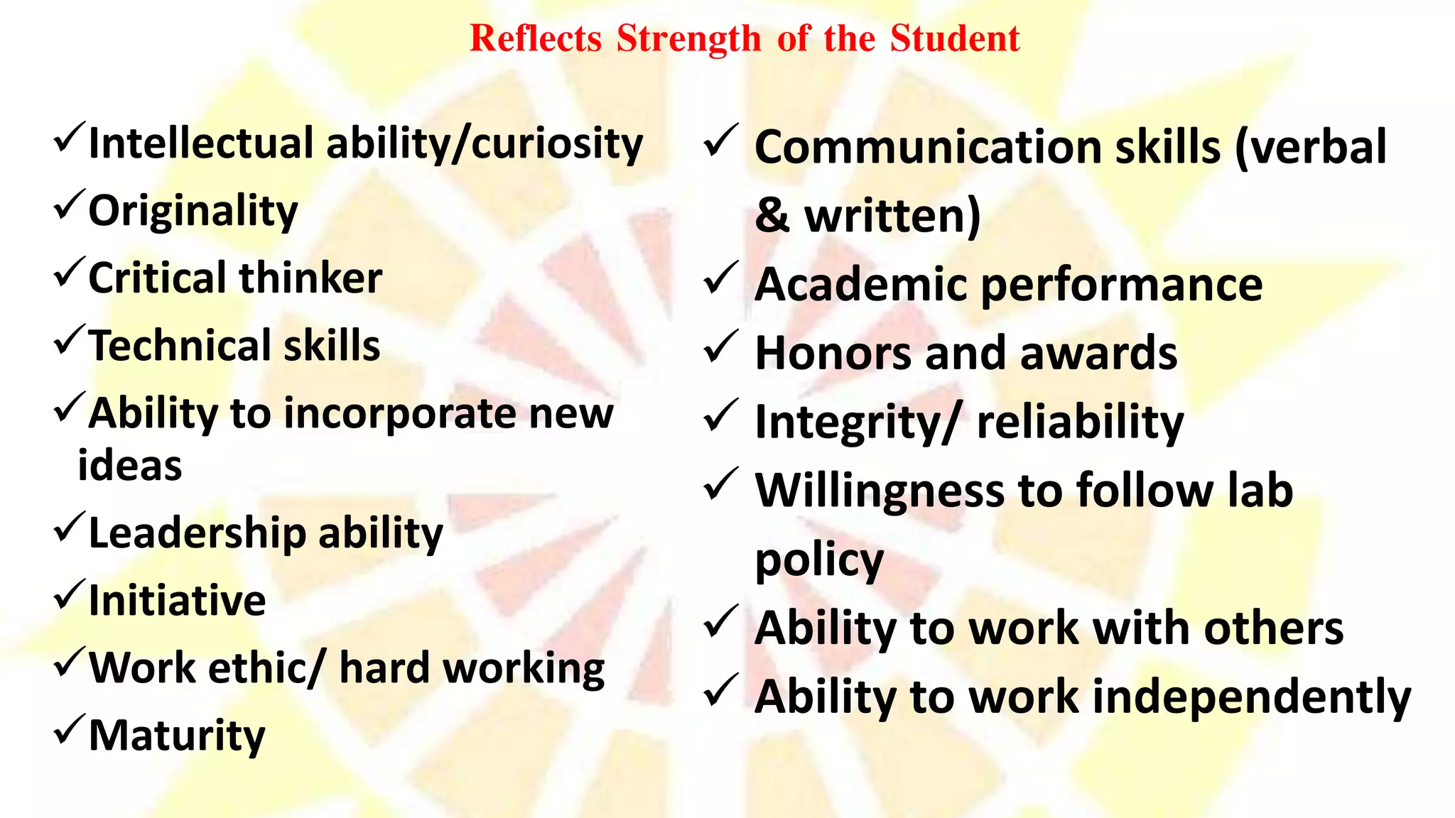 Reflects Strength of the Student
Intellectual ability/curiosity
Originality
Critical thinker
Technical skills
Ability to incorporate new
ideas
Leadership ability
Initiative
Work ethic/ hard working
Maturity
 Communication skills (verbal
& written)
 Academic performance
 Honors and awards
 Integrity/ reliability
 Willingness to follow lab
policy
 Ability to work with others
 Ability to work independently
 