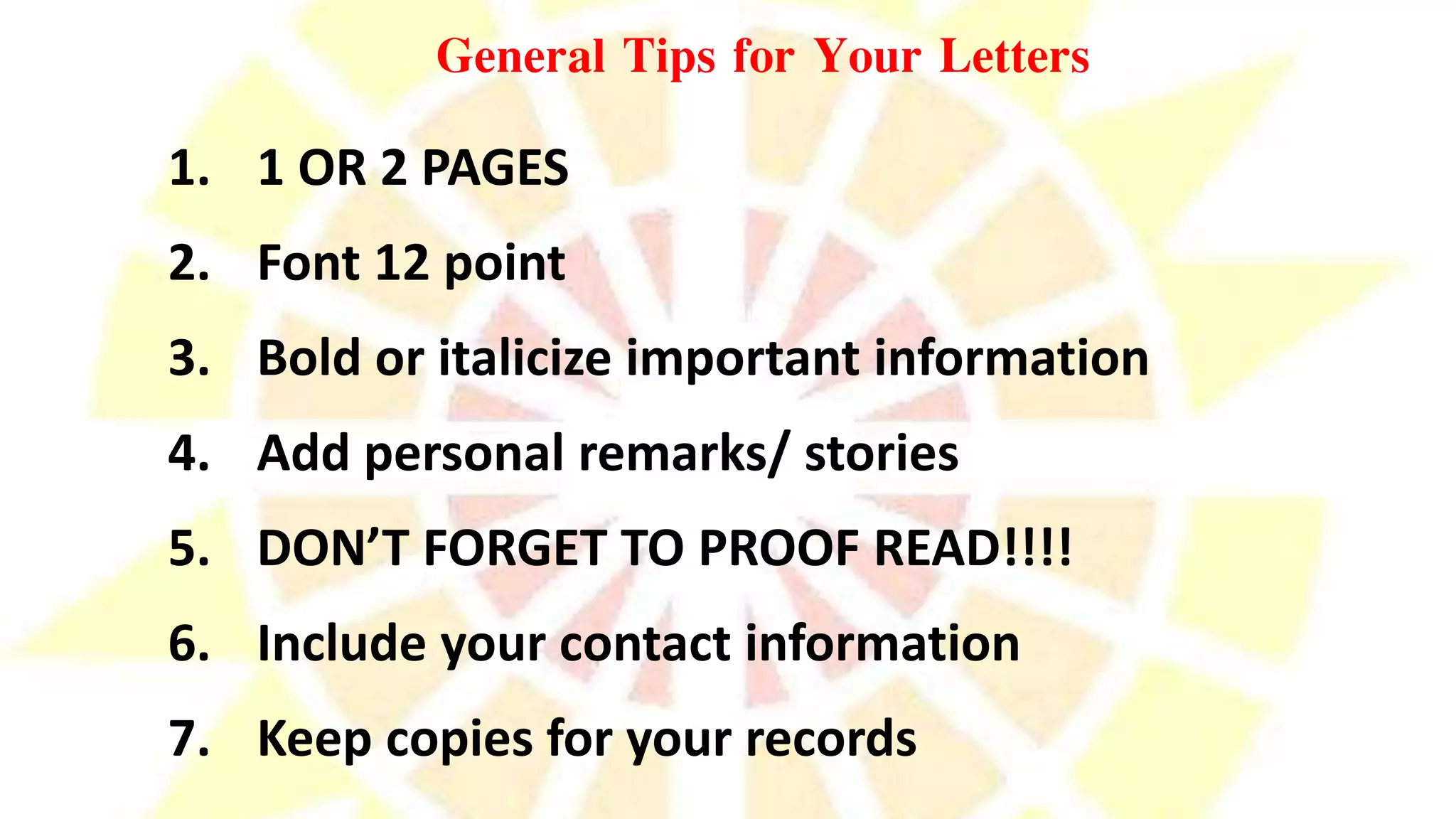 General Tips for Your Letters
1. 1 OR 2 PAGES
2. Font 12 point
3. Bold or italicize important information
4. Add personal remarks/ stories
5. DON’T FORGET TO PROOF READ!!!!
6. Include your contact information
7. Keep copies for your records
 